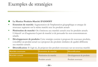 Exemples de stratégies
 La Matrice Produits-Marché D’ANSOFF
 Extension de marché: Augmentation de l’implantation géographique et attaque de
nouveaux segments sur le même marché avec les produits actuels
 Pénétration de marché: On s’intéresse aux marchés actuels avec les produits actuels.
L’objectif est d’augmenter la part de marché et de persuader les non-consommateurs
relatifs.
 Développement de produits: Cette stratégie consiste à proposer de nouveaux produits,
à modifier un produit actuel ou à proposer des produits similaires de qualité différente
aux marchés actuels.
 Diversification: Il s’agit ici, de proposer des produits nouveaux sur un nouveau marché.
- 84 -
Marchés nouveaux Extension de marché Diversification
Marchés actuels Pénétration de marché Développement de produits
Produits actuels Produits nouveaux
 