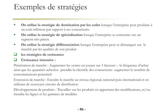 Exemples de stratégies
 On utilise la stratégie de domination par les coûts lorsque l’entreprise peut produire à
un coût inférieur par rapport à ses concurrents.
 On utilise la stratégie de spécialisation lorsque l’entreprise se concentre sur un
segment très précis.
 On utilise la stratégie différenciation lorsque l’entreprise peut se démarquer sur le
marché par les qualités de son produit
 les stratégies de croissance
 Croissance intensive :
Pénétration de marché : Augmenter les ventes en jouant sur 3 facteurs :- la fréquence d’achat
ainsi que les quantités achetées- prendre la clientèle des concurrents- augmenter le nombre de
consommateurs potentiels
Extension de marché : Etendre le marché au niveau régional, national puis international et en
utilisant de nouveaux circuits de distribution
Développement de produits : Travailler sur les produits en apportant des modifications, et/ou
étendre les lignes et les gammes de modèles
- 86 -
 