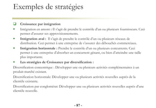 Exemples de stratégies
 Croissance par intégration
 Intégration en amont : Il s’agit de prendre le contrôle d’un ou plusieurs fournisseurs. Ceci
permet d’assurer ses approvisionnements.
 Intégration aval : Il s’agit de prendre le contrôle d’un ou plusieurs réseaux de
distribution. Ceci permet à une entreprise de s’assurer des débouchés commerciaux.
 Intégration horizontale : Prendre le contrôle d’un ou plusieurs concurrents. Ceci
permet à une entreprise d’absorber un concurrent gênant, ou bien d’atteindre une taille
plus importante.
 Les stratégies de Croissance par diversification :
Diversification concentrique : Développer une ou plusieurs activités complémentaires à un
produit marché existant.
Diversification horizontale: Développer une ou plusieurs activités nouvelles auprès de la
clientèle existante.
Diversification par conglomérat: Développer une ou plusieurs activités nouvelles auprès d’une
clientèle nouvelle.
- 87 -
 