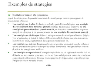Exemples de stratégies
 Stratégie par rapport à la concurrence
Aussi, il est important de prendre conscience des stratégies qui existent par rapport à la
concurrence. On note:
 Les stratégies de leader: Ici, l’entreprise leader peut décider d’adopter: une stratégie
d’accroissement de la demande globale (stratégie de croissance intensive) ou une
stratégie de protection de sa part de marché, en innovant, en consolidant sa part de
marché, en affrontant le ou les concurrents, ou une stratégie d’extension de marché
 Les stratégies de challenger: Celles-ci sont par nature des stratégies offensives dirigées
vers le leader dans le but de le déloger. Elles sont multiples: baisse des prix, innovation,
réduction des coûts, augmentation des dépenses publicitaires etc.
 Les stratégies de suiveur: En général, le suiveur possède une part de marché réduite et
n’a pas encore les moyens de s’attaquer au leader. Sa meilleure stratégie est bien souvent
de suivre les stratégies des meilleurs.
 Les stratégies du spécialiste: L’entreprise spécialisée sur un segment de marché doit se
défendre sur son créneau pour rester en vie, en étant techniquement maître de ce créneau,
en possédant suffisamment d’avance pour espérer se développer, et en se protégeant des
attaques du leader par cette avance.
- 88 -
 