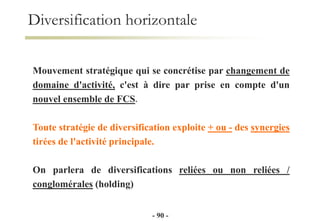 Mouvement stratégique qui se concrétise par changement de
domaine d'activité, c'est à dire par prise en compte d'un
nouvel ensemble de FCS.
Toute stratégie de diversification exploite + ou - des synergies
tirées de l'activité principale.
On parlera de diversifications reliées ou non reliées /
conglomérales (holding)
Diversification horizontale
- 90 -
 