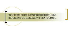 I.ROLE DU CHEF D’ENTREPRISE DANS LE
PROCESSUS DE RELEXION STRATEGIQUE
 