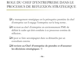 Le management stratégique est la prérogative première du chef
d’entreprise car il engage l’entreprise sur le long terme .
Il revient au chef d’entreprise en environnement PME de
définir le cadre qui doit conduire à ce processus continu de
réflexion .
Il peut se faire accompagner dans sa démarche par un
consultant externe
Il revient au Chef d’entreprise de prendre et d’assumer
les décisions stratégiques !!!
ROLE DU CHEF D’ENTREPREISE DANS LE
PROCESSUS DE REFLEXION STRATEGIQUE
- 94 -
 