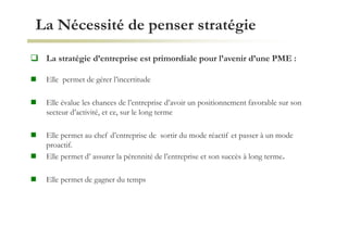 La Nécessité de penser stratégie
 La stratégie d’entreprise est primordiale pour l’avenir d’une PME :
 Elle permet de gérer l’incertitude
 Elle évalue les chances de l’entreprise d’avoir un positionnement favorable sur son
secteur d’activité, et ce, sur le long terme
 Elle permet au chef d’entreprise de sortir du mode réactif et passer à un mode
proactif.
 Elle permet d’ assurer la pérennité de l’entreprise et son succès à long terme.
 Elle permet de gagner du temps
 