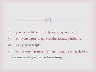 
Un noyau radioactif émet trois types de rayonnements :
 les rayons alpha (α) qui sont des noyaux d’hélium ;
 les rayons béta (β);
 les rayons gamma (γ) qui sont des radiations
électromagnétiques de très haute énergie.
 