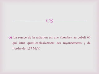 
La source de la radiation est une «bombe» au cobalt 60
qui émet quasi-exclusivement des rayonnements γ de
l’ordre de 1,27 MeV.
 