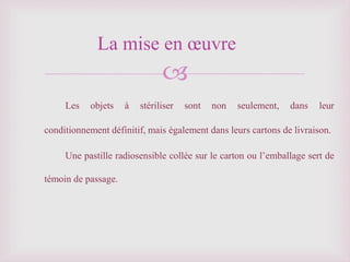 
Les objets à stériliser sont non seulement, dans leur
conditionnement définitif, mais également dans leurs cartons de livraison.
Une pastille radiosensible collée sur le carton ou l’emballage sert de
témoin de passage.
La mise en œuvre
 