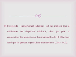 
 Ce procédé – exclusivement industriel – est très employé pour la
stérilisation des dispositifs médicaux, ainsi que pour la
conservation des aliments aux doses habituelles de 10 KGy, taux
admis par les grandes organisations internationales (OMS, FAO).
 