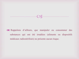 
Rappelons d’ailleurs, que manipuler ou consommer des
substances qui ont été irradiées (aliments ou dispositifs
médicaux radiostérilisés) ne présente aucun risque.
 