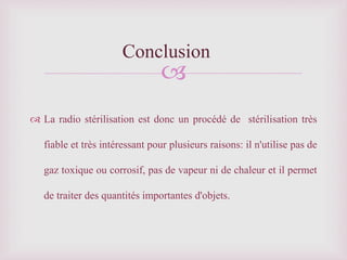 
 La radio stérilisation est donc un procédé de stérilisation très
fiable et très intéressant pour plusieurs raisons: il n'utilise pas de
gaz toxique ou corrosif, pas de vapeur ni de chaleur et il permet
de traiter des quantités importantes d'objets.
Conclusion
 