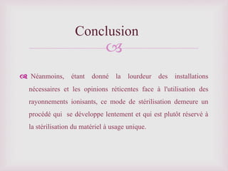 
Néanmoins, étant donné la lourdeur des installations
nécessaires et les opinions réticentes face à l'utilisation des
rayonnements ionisants, ce mode de stérilisation demeure un
procédé qui se développe lentement et qui est plutôt réservé à
la stérilisation du matériel à usage unique.
Conclusion
 