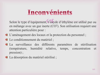 
Selon le type d’équipement, l’oxyde d’éthylène est utilisé pur ou
en mélange avec un gaz inerte (CO2). Son utilisation requiert une
attention particulière pour :
L’aménagement des locaux et la protection du personnel ;
Le conditionnement du matériel ;
La surveillance des différents paramètres de stérilisation
(température, humidité relative, temps, concentration et
pression) ;
La désorption du matériel stérilisé ;
113
 