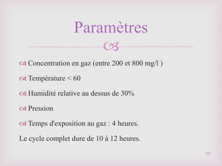 
117
Paramètres
 Concentration en gaz (entre 200 et 800 mg/l )
 Température < 60
 Humidité relative au dessus de 30%
 Pression
 Temps d'exposition au gaz : 4 heures.
Le cycle complet dure de 10 à 12 heures.
 