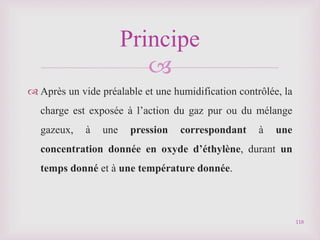 
 Après un vide préalable et une humidification contrôlée, la
charge est exposée à l’action du gaz pur ou du mélange
gazeux, à une pression correspondant à une
concentration donnée en oxyde d’éthylène, durant un
temps donné et à une température donnée.
118
Principe
 