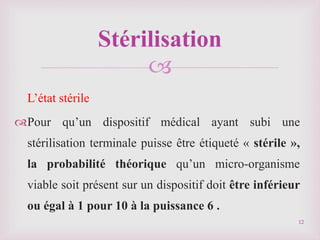 
L’état stérile
Pour qu’un dispositif médical ayant subi une
stérilisation terminale puisse être étiqueté « stérile »,
la probabilité théorique qu’un micro-organisme
viable soit présent sur un dispositif doit être inférieur
ou égal à 1 pour 10 à la puissance 6 .
Stérilisation
12
 