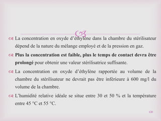 
 La concentration en oxyde d’éthylène dans la chambre du stérilisateur
dépend de la nature du mélange employé et de la pression en gaz.
 Plus la concentration est faible, plus le temps de contact devra être
prolongé pour obtenir une valeur stérilisatrice suffisante.
 La concentration en oxyde d’éthylène rapportée au volume de la
chambre du stérilisateur ne devrait pas être inférieure à 600 mg/l du
volume de la chambre.
 L’humidité relative idéale se situe entre 30 et 50 % et la température
entre 45 °C et 55 °C.
120
 