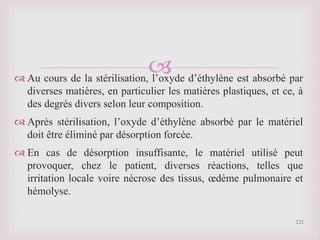 
 Au cours de la stérilisation, l’oxyde d’éthylène est absorbé par
diverses matières, en particulier les matières plastiques, et ce, à
des degrés divers selon leur composition.
 Après stérilisation, l’oxyde d’éthylène absorbé par le matériel
doit être éliminé par désorption forcée.
 En cas de désorption insuffisante, le matériel utilisé peut
provoquer, chez le patient, diverses réactions, telles que
irritation locale voire nécrose des tissus, œdème pulmonaire et
hémolyse.
121
 