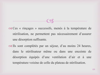 
 Ces « rinçages » successifs, menés à la température de
stérilisation, ne permettent pas nécessairement d’assurer
une désorption suffisante.
 Ils sont complétés par un séjour, d’au moins 24 heures,
dans le stérilisateur même ou dans une enceinte de
désorption équipés d’une ventilation d’air et à une
température voisine de celle du plateau de stérilisation.
123
 