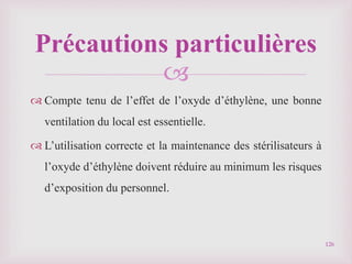 
 Compte tenu de l’effet de l’oxyde d’éthylène, une bonne
ventilation du local est essentielle.
 L’utilisation correcte et la maintenance des stérilisateurs à
l’oxyde d’éthylène doivent réduire au minimum les risques
d’exposition du personnel.
126
Précautions particulières
 