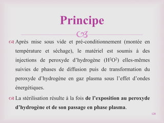 
 Après mise sous vide et pré-conditionnement (montée en
température et séchage), le matériel est soumis à des
injections de peroxyde d’hydrogène (H2O2) elles-mêmes
suivies de phases de diffusion puis de transformation du
peroxyde d’hydrogène en gaz plasma sous l’effet d’ondes
énergétiques.
 La stérilisation résulte à la fois de l’exposition au peroxyde
d’hydrogène et de son passage en phase plasma.
128
Principe
 