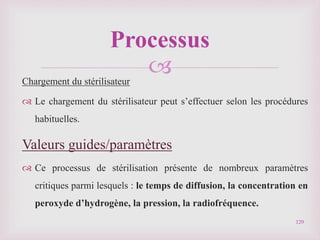 
Chargement du stérilisateur
 Le chargement du stérilisateur peut s’effectuer selon les procédures
habituelles.
Valeurs guides/paramètres
 Ce processus de stérilisation présente de nombreux paramètres
critiques parmi lesquels : le temps de diffusion, la concentration en
peroxyde d’hydrogène, la pression, la radiofréquence.
129
Processus
 