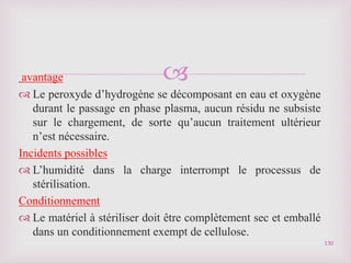 
avantage
 Le peroxyde d’hydrogène se décomposant en eau et oxygène
durant le passage en phase plasma, aucun résidu ne subsiste
sur le chargement, de sorte qu’aucun traitement ultérieur
n’est nécessaire.
Incidents possibles
 L’humidité dans la charge interrompt le processus de
stérilisation.
Conditionnement
 Le matériel à stériliser doit être complètement sec et emballé
dans un conditionnement exempt de cellulose.
130
 