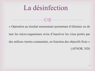 
« Opération au résultat momentané permettant d’éliminer ou de
tuer les micro-organismes et/ou d’inactiver les virus portés par
des milieux inertes contaminés, en fonction des objectifs fixés »
(AFNOR, ND)
La désinfection
13
 