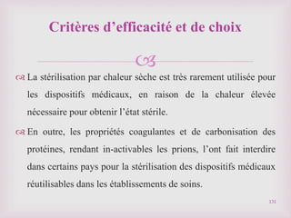 
 La stérilisation par chaleur sèche est très rarement utilisée pour
les dispositifs médicaux, en raison de la chaleur élevée
nécessaire pour obtenir l’état stérile.
 En outre, les propriétés coagulantes et de carbonisation des
protéines, rendant in-activables les prions, l’ont fait interdire
dans certains pays pour la stérilisation des dispositifs médicaux
réutilisables dans les établissements de soins.
131
Critères d’efficacité et de choix
 