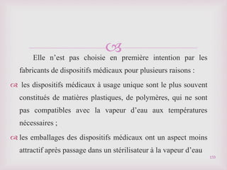 
Elle n’est pas choisie en première intention par les
fabricants de dispositifs médicaux pour plusieurs raisons :
 les dispositifs médicaux à usage unique sont le plus souvent
constitués de matières plastiques, de polymères, qui ne sont
pas compatibles avec la vapeur d’eau aux températures
nécessaires ;
 les emballages des dispositifs médicaux ont un aspect moins
attractif après passage dans un stérilisateur à la vapeur d’eau
133
 