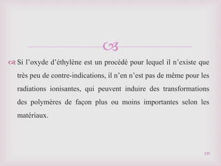 
 Si l’oxyde d’éthylène est un procédé pour lequel il n’existe que
très peu de contre-indications, il n’en n’est pas de même pour les
radiations ionisantes, qui peuvent induire des transformations
des polymères de façon plus ou moins importantes selon les
matériaux.
135
 