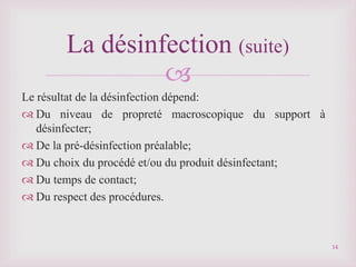 
Le résultat de la désinfection dépend:
 Du niveau de propreté macroscopique du support à
désinfecter;
 De la pré-désinfection préalable;
 Du choix du procédé et/ou du produit désinfectant;
 Du temps de contact;
 Du respect des procédures.
La désinfection (suite)
14
 