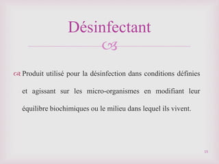 
 Produit utilisé pour la désinfection dans conditions définies
et agissant sur les micro-organismes en modifiant leur
équilibre biochimiques ou le milieu dans lequel ils vivent.
Désinfectant
15
 