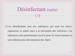 
 Les désinfectants sont des substances qui tuent les micro-
organismes et aident ainsi à la prévention des infections. Ces
substances sont généralement nocives pour les tissus humains et
sont utilisées pour décontaminer des objets.
Désinfectant (suite)
16
 