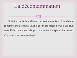 
Opération destinée à éliminer les contaminants ou à en réduire
le nombre sur des tissus vivants et sur des objets inertes à des taux
considérés comme sans danger, de manière à respecter les normes
d'hygiène et de santé publique.
La décontamination
17
 