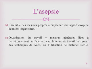 
 Ensemble des mesures propres à empêcher tout apport exogène
de micro-organismes.
 Organisation du travail + mesures générales liées à
l’environnement :surface, air, eau, la tenue de travail, la rigueur
des techniques de soins, ou l’utilisation de matériel stérile.
L’asepsie
20
 