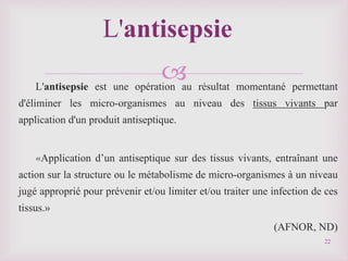 
L'antisepsie est une opération au résultat momentané permettant
d'éliminer les micro-organismes au niveau des tissus vivants par
application d'un produit antiseptique.
«Application d’un antiseptique sur des tissus vivants, entraînant une
action sur la structure ou le métabolisme de micro-organismes à un niveau
jugé approprié pour prévenir et/ou limiter et/ou traiter une infection de ces
tissus.»
(AFNOR, ND)
L'antisepsie
22
 