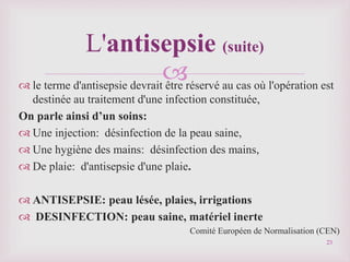 
 le terme d'antisepsie devrait être réservé au cas où l'opération est
destinée au traitement d'une infection constituée,
On parle ainsi d’un soins:
 Une injection: désinfection de la peau saine,
 Une hygiène des mains: désinfection des mains,
 De plaie: d'antisepsie d'une plaie.
 ANTISEPSIE: peau lésée, plaies, irrigations
 DESINFECTION: peau saine, matériel inerte
Comité Européen de Normalisation (CEN)
L'antisepsie (suite)
23
 