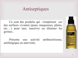 Ce sont des produits qui s'emploient sur
des surfaces vivantes (peau, muqueuses, plaies,
etc.…) pour tuer, inactiver ou éliminer les
germes .
Présente une activité antibactérienne,
antifongique ou antivirale.
Antiseptiques
24
 