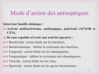 Mode d’action des antiseptiques
Selon leur famille chimique :
 Activité antibactérienne, antifongique, antivirale (AFNOR et
CEN).
 Ils sont capables d’avoir une activité (spectre) :
 • Bactéricide : action létale sur les bactéries,
 • Bactériostatique : inhiber la croissance des bactéries,
 • Fongicide : action létale sur les champignons,
 • Fongistatique : inhiber la croissance des champignons;
 • Virucide : action létale sur les virus;
 • Sporicide : action létale sur les spores bactériennes.
26
 