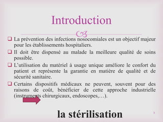 
 La prévention des infections nosocomiales est un objectif majeur
pour les établissements hospitaliers.
 Il doit être dispensé au malade la meilleure qualité de soins
possible.
 L’utilisation du matériel à usage unique améliore le confort du
patient et représente la garantie en matière de qualité et de
sécurité sanitaire.
 Certains dispositifs médicaux ne peuvent, souvent pour des
raisons de coût, bénéficier de cette approche industrielle
(instruments chirurgicaux, endoscopes,…).
la stérilisation 3
Introduction
 