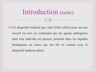 
 Un dispositif médical qui vient d’être utilisé pour un acte
invasif ou non est contaminé par les agents pathogènes
dont tout individu est porteur, présents dans les liquides
biologiques ou tissus qui ont été en contact avec le
dispositif médical utilisé.
Introduction (suite)
4
 