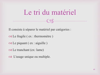 
Il consiste à séparer le matériel par catégories :
 Le fragile ( ex : thermomètre )
 Le piquant ( ex : aiguille )
 Le tranchant (ex: lame)
 L'usage unique ou multiple.
Le tri du matériel
40
 