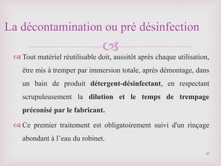 
 Tout matériel réutilisable doit, aussitôt après chaque utilisation,
être mis à tremper par immersion totale, après démontage, dans
un bain de produit détergent-désinfectant, en respectant
scrupuleusement la dilution et le temps de trempage
préconisé par le fabricant.
 Ce premier traitement est obligatoirement suivi d'un rinçage
abondant à l’eau du robinet.
La décontamination ou pré désinfection
41
 