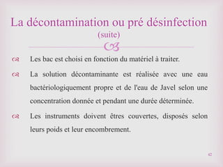 
 Les bac est choisi en fonction du matériel à traiter.
 La solution décontaminante est réalisée avec une eau
bactériologiquement propre et de l'eau de Javel selon une
concentration donnée et pendant une durée déterminée.
 Les instruments doivent êtres couvertes, disposés selon
leurs poids et leur encombrement.
La décontamination ou pré désinfection
(suite)
42
 