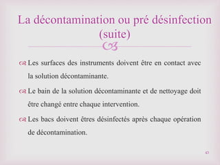 
 Les surfaces des instruments doivent être en contact avec
la solution décontaminante.
 Le bain de la solution décontaminante et de nettoyage doit
être changé entre chaque intervention.
 Les bacs doivent êtres désinfectés après chaque opération
de décontamination.
La décontamination ou pré désinfection
(suite)
43
 