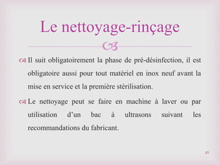 
 Il suit obligatoirement la phase de pré-désinfection, il est
obligatoire aussi pour tout matériel en inox neuf avant la
mise en service et la première stérilisation.
 Le nettoyage peut se faire en machine à laver ou par
utilisation d’un bac à ultrasons suivant les
recommandations du fabricant.
Le nettoyage-rinçage
45
 