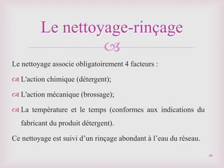 
Le nettoyage associe obligatoirement 4 facteurs :
 L'action chimique (détergent);
 L'action mécanique (brossage);
 La température et le temps (conformes aux indications du
fabricant du produit détergent).
Ce nettoyage est suivi d’un rinçage abondant à l’eau du réseau.
Le nettoyage-rinçage
46
 