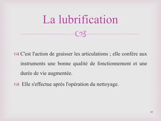 
 C'est l'action de graisser les articulations ; elle confère aux
instruments une bonne qualité de fonctionnement et une
durée de vie augmentée.
 Elle s'effectue après l'opération du nettoyage.
La lubrification
48
 