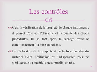 
 C'est la vérification de la propreté de chaque instrument ,
il permet d'évaluer l'efficacité et la qualité des étapes
précédentes. Ils se font après le séchage avant le
conditionnement ( la mise en boites ).
 La vérification de la propreté et de la fonctionnalité du
matériel avant stérilisation est indispensable pour ne
stériliser que du matériel apte à remplir son rôle.
Les contrôles
49
 
