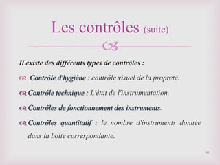 
Il existe des différents types de contrôles :
 Contrôle d'hygiène : contrôle visuel de la propreté.
 Contrôle technique : L'état de l'instrumentation.
 Contrôles de fonctionnement des instruments.
 Contrôles quantitatif : le nombre d'instruments donnée
dans la boite correspondante.
Les contrôles (suite)
50
 